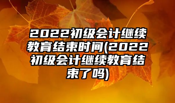 2022初級會計繼續(xù)教育結(jié)束時間(2022初級會計繼續(xù)教育結(jié)束了嗎)