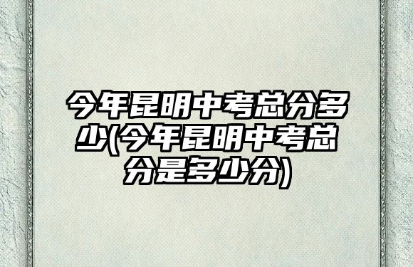 今年昆明中考總分多少(今年昆明中考總分是多少分)