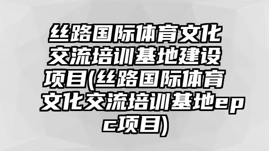 絲路國際體育文化交流培訓(xùn)基地建設(shè)項目(絲路國際體育文化交流培訓(xùn)基地epc項目)