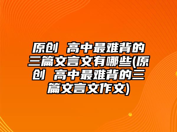 原創(chuàng) 高中最難背的三篇文言文有哪些(原創(chuàng) 高中最難背的三篇文言文作文)