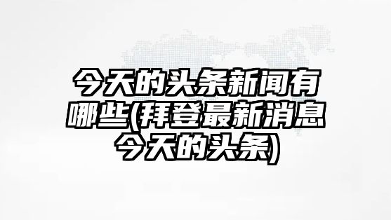 今天的頭條新聞有哪些(拜登最新消息今天的頭條)