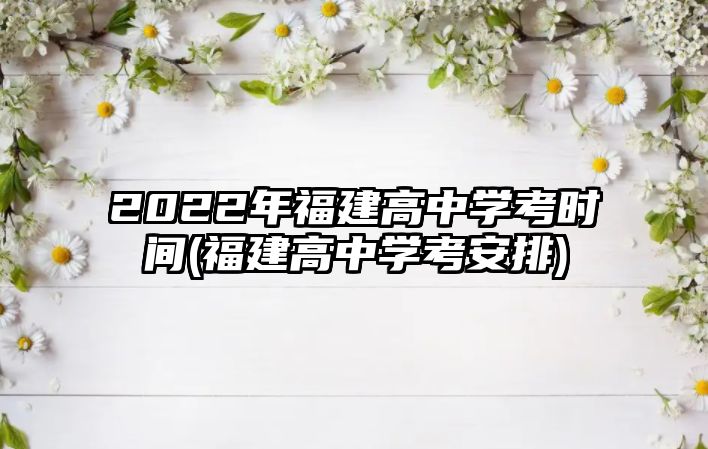 2022年福建高中學考時間(福建高中學考安排)