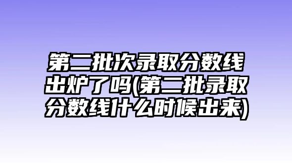 第二批次錄取分?jǐn)?shù)線出爐了嗎(第二批錄取分?jǐn)?shù)線什么時候出來)