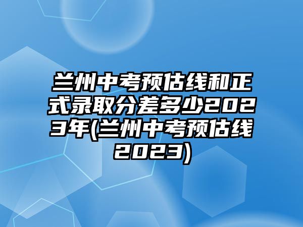 蘭州中考預(yù)估線(xiàn)和正式錄取分差多少2023年(蘭州中考預(yù)估線(xiàn)2023)