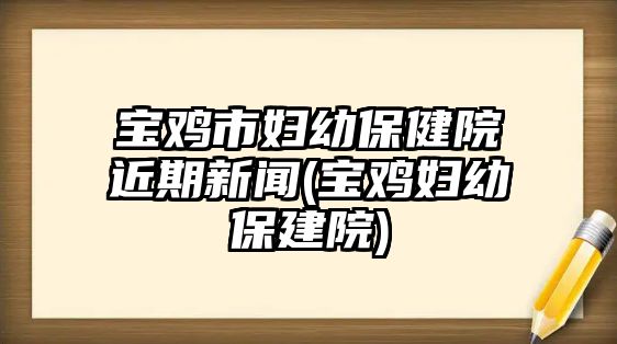 寶雞市婦幼保健院近期新聞(寶雞婦幼保建院)