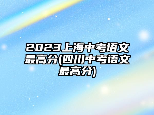 2023上海中考語文最高分(四川中考語文最高分)