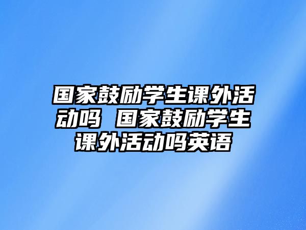 國(guó)家鼓勵(lì)學(xué)生課外活動(dòng)嗎 國(guó)家鼓勵(lì)學(xué)生課外活動(dòng)嗎英語(yǔ)