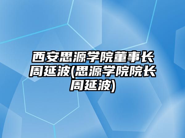 西安思源學院董事長周延波(思源學院院長周延波)