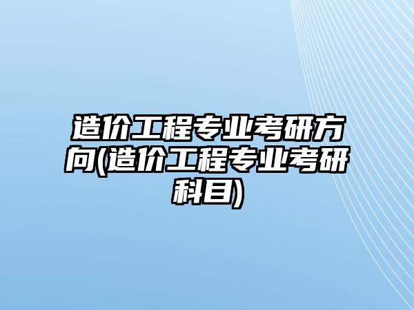 造價工程專業(yè)考研方向(造價工程專業(yè)考研科目)