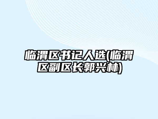 臨渭區(qū)書記人選(臨渭區(qū)副區(qū)長(zhǎng)郭興林)