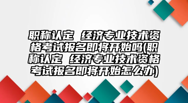 職稱認定 經(jīng)濟專業(yè)技術資格考試報名即將開始嗎(職稱認定 經(jīng)濟專業(yè)技術資格考試報名即將開始怎么辦)