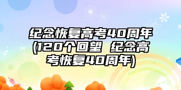 紀念恢復(fù)高考40周年(120個回望 紀念高考恢復(fù)40周年)