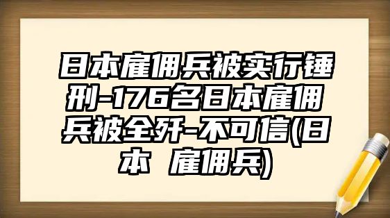 日本雇傭兵被實行錘刑-176名日本雇傭兵被全殲-不可信(日本 雇傭兵)