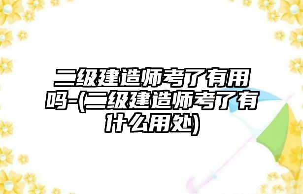 二級建造師考了有用嗎-(二級建造師考了有什么用處)