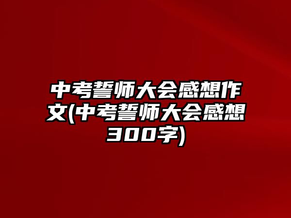 中考誓師大會(huì)感想作文(中考誓師大會(huì)感想300字)