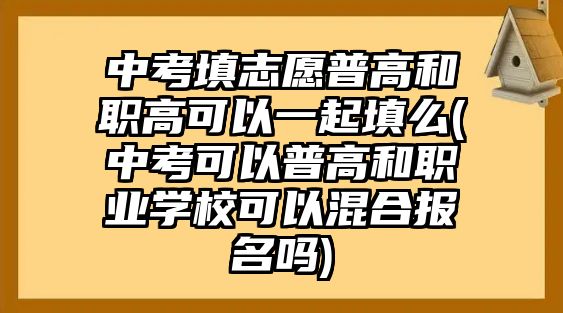 中考填志愿普高和職高可以一起填么(中考可以普高和職業(yè)學?？梢曰旌蠄竺麊?