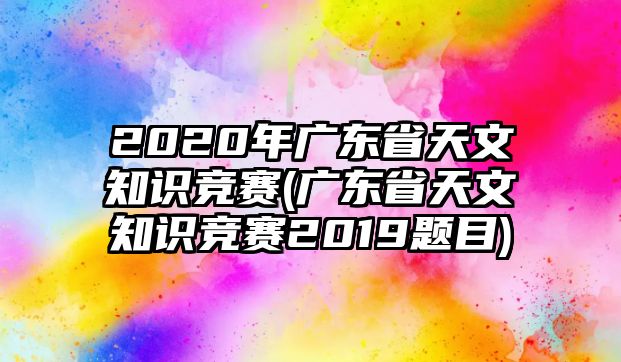 2020年廣東省天文知識(shí)競賽(廣東省天文知識(shí)競賽2019題目)