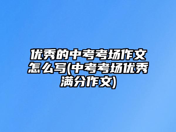 優(yōu)秀的中考考場作文怎么寫(中考考場優(yōu)秀滿分作文)