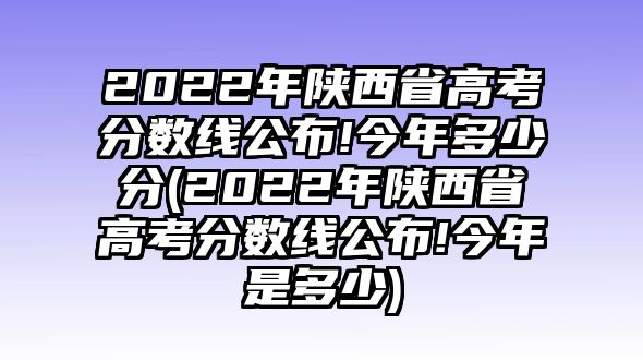 2022年陜西省高考分?jǐn)?shù)線公布!今年多少分(2022年陜西省高考分?jǐn)?shù)線公布!今年是多少)