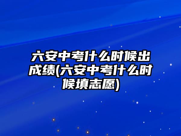 六安中考什么時候出成績(六安中考什么時候填志愿)