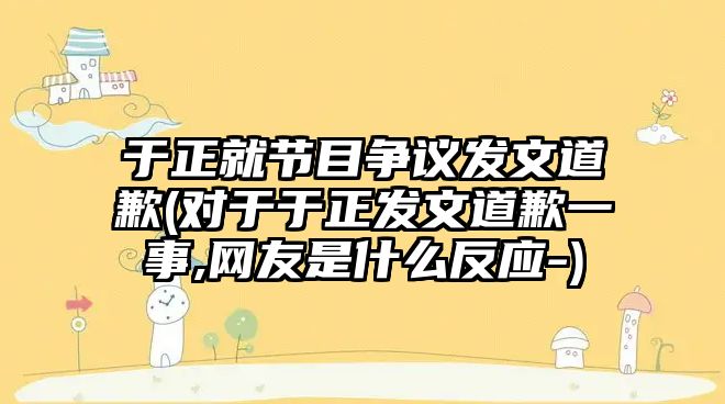 于正就節(jié)目爭議發(fā)文道歉(對于于正發(fā)文道歉一事,網(wǎng)友是什么反應(yīng)-)