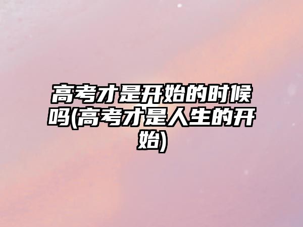 高考才是開(kāi)始的時(shí)候嗎(高考才是人生的開(kāi)始)