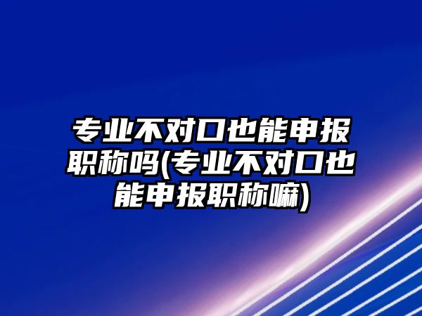 專業(yè)不對口也能申報(bào)職稱嗎(專業(yè)不對口也能申報(bào)職稱嘛)