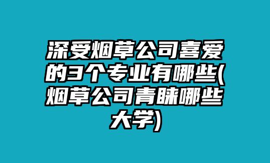 深受煙草公司喜愛(ài)的3個(gè)專業(yè)有哪些(煙草公司青睞哪些大學(xué))