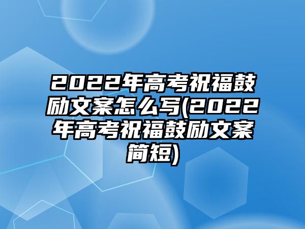 2022年高考祝福鼓勵文案怎么寫(2022年高考祝福鼓勵文案簡短)