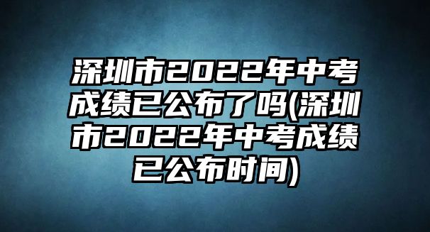 深圳市2022年中考成績已公布了嗎(深圳市2022年中考成績已公布時(shí)間)