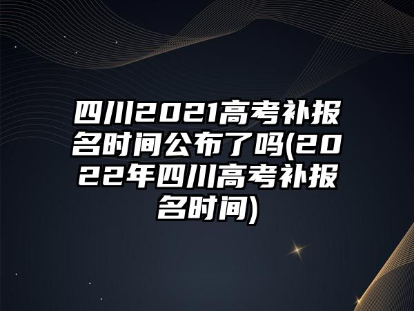 四川2021高考補報名時間公布了嗎(2022年四川高考補報名時間)