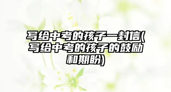 寫(xiě)給中考的孩子一封信(寫(xiě)給中考的孩子的鼓勵(lì)和期盼)