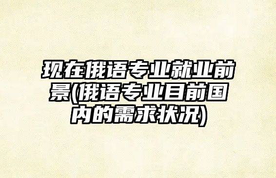 現(xiàn)在俄語(yǔ)專業(yè)就業(yè)前景(俄語(yǔ)專業(yè)目前國(guó)內(nèi)的需求狀況)