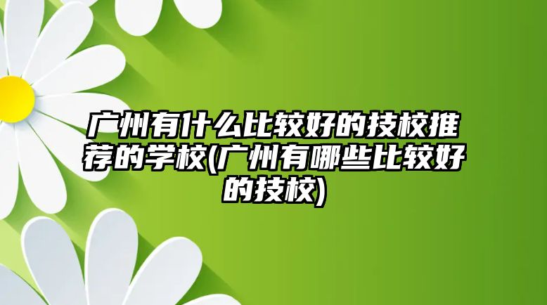 廣州有什么比較好的技校推薦的學(xué)校(廣州有哪些比較好的技校)