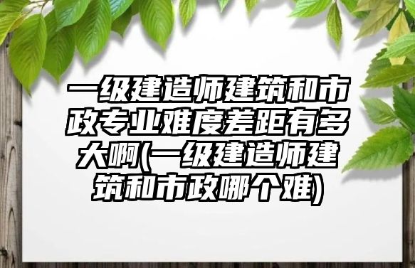 一級建造師建筑和市政專業(yè)難度差距有多大啊(一級建造師建筑和市政哪個難)