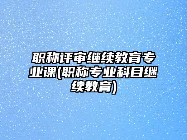 職稱(chēng)評(píng)審繼續(xù)教育專(zhuān)業(yè)課(職稱(chēng)專(zhuān)業(yè)科目繼續(xù)教育)