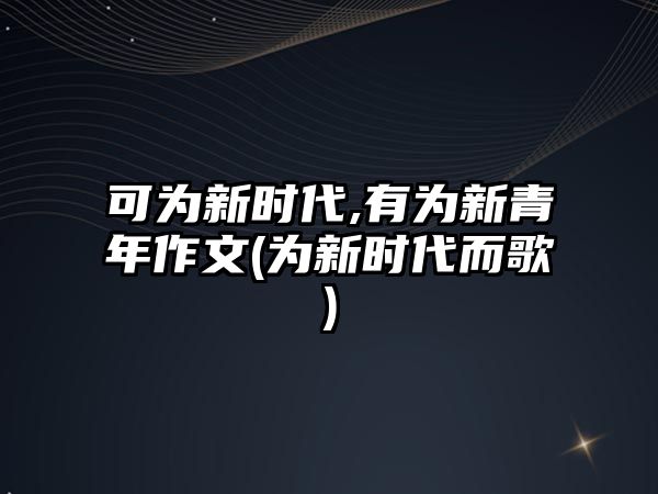 可為新時代,有為新青年作文(為新時代而歌)