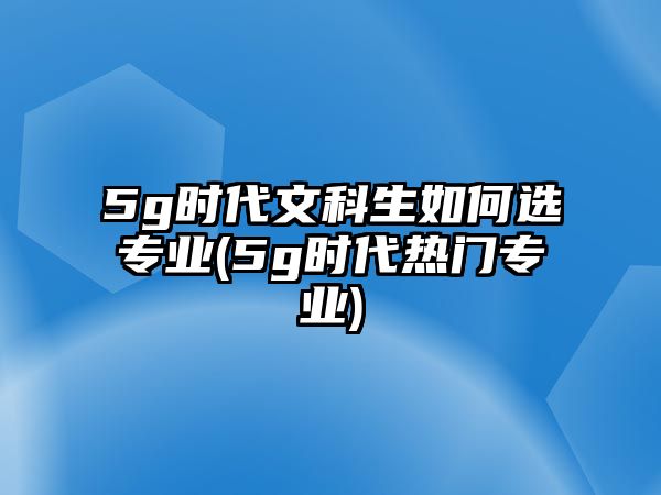 5g時(shí)代文科生如何選專業(yè)(5g時(shí)代熱門專業(yè))