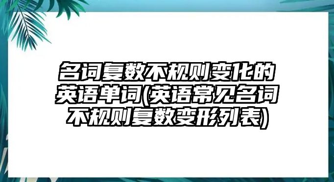 名詞復數(shù)不規(guī)則變化的英語單詞(英語常見名詞不規(guī)則復數(shù)變形列表)