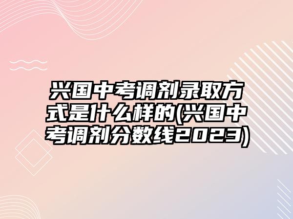 興國(guó)中考調(diào)劑錄取方式是什么樣的(興國(guó)中考調(diào)劑分?jǐn)?shù)線2023)