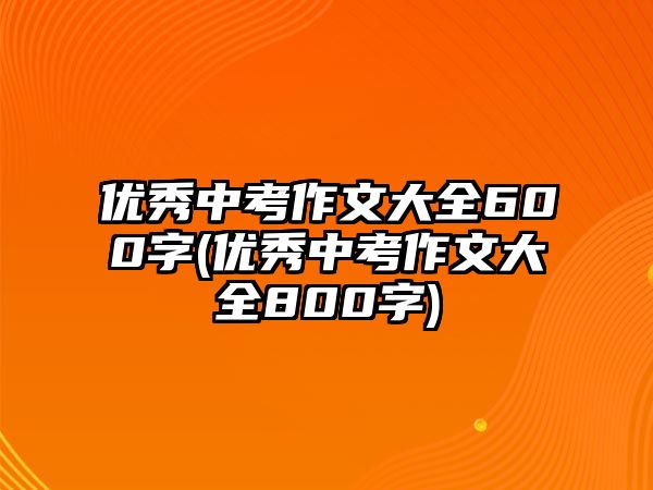 優(yōu)秀中考作文大全600字(優(yōu)秀中考作文大全800字)