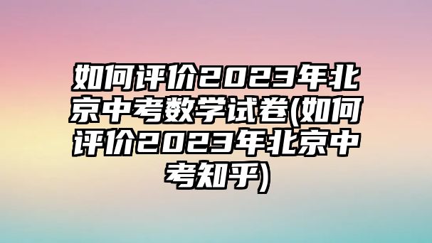 如何評價2023年北京中考數(shù)學(xué)試卷(如何評價2023年北京中考知乎)