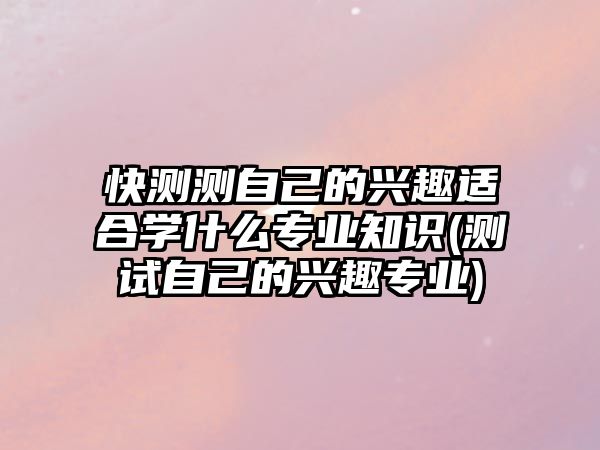 快測測自己的興趣適合學什么專業(yè)知識(測試自己的興趣專業(yè))