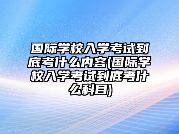 國(guó)際學(xué)校入學(xué)考試到底考什么內(nèi)容(國(guó)際學(xué)校入學(xué)考試到底考什么科目)