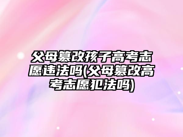 父母篡改孩子高考志愿違法嗎(父母篡改高考志愿犯法嗎)