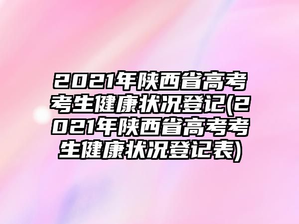 2021年陜西省高考考生健康狀況登記(2021年陜西省高考考生健康狀況登記表)