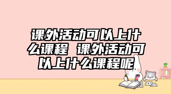 課外活動(dòng)可以上什么課程 課外活動(dòng)可以上什么課程呢