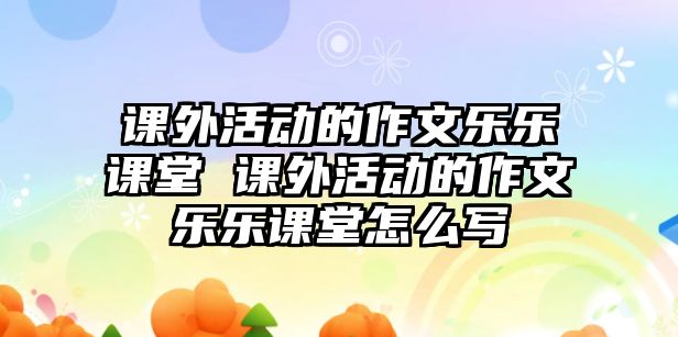 課外活動(dòng)的作文樂(lè)樂(lè)課堂 課外活動(dòng)的作文樂(lè)樂(lè)課堂怎么寫(xiě)