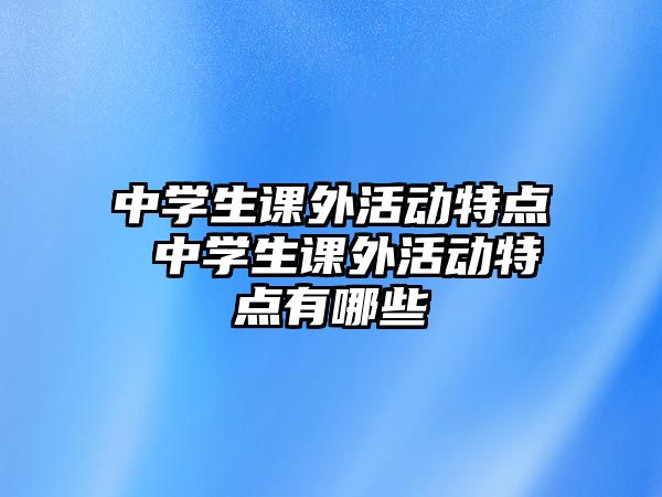 中學(xué)生課外活動特點 中學(xué)生課外活動特點有哪些