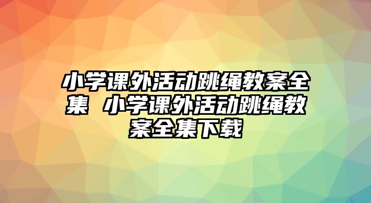 小學(xué)課外活動跳繩教案全集 小學(xué)課外活動跳繩教案全集下載